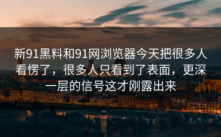 新91黑料和91网浏览器今天把很多人看愣了，很多人只看到了表面，更深一层的信号这才刚露出来