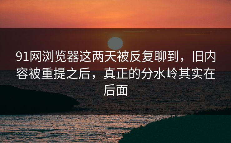 91网浏览器这两天被反复聊到，旧内容被重提之后，真正的分水岭其实在后面