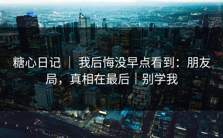 糖心日记 ｜ 我后悔没早点看到：朋友局，真相在最后｜别学我