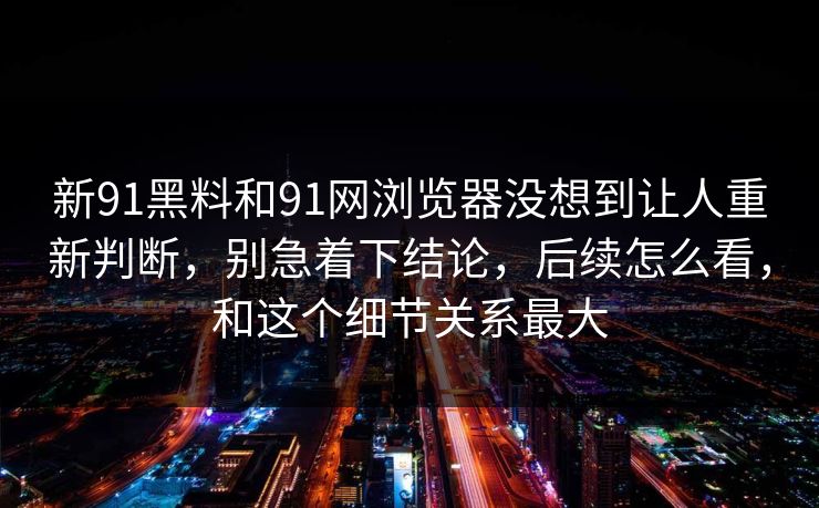 新91黑料和91网浏览器没想到让人重新判断，别急着下结论，后续怎么看，和这个细节关系最大