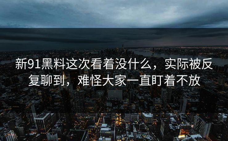 新91黑料这次看着没什么，实际被反复聊到，难怪大家一直盯着不放