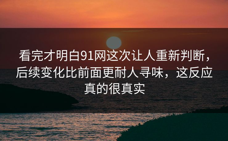 看完才明白91网这次让人重新判断，后续变化比前面更耐人寻味，这反应真的很真实