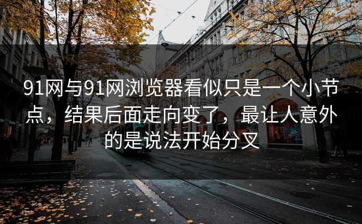 91网与91网浏览器看似只是一个小节点，结果后面走向变了，最让人意外的是说法开始分叉