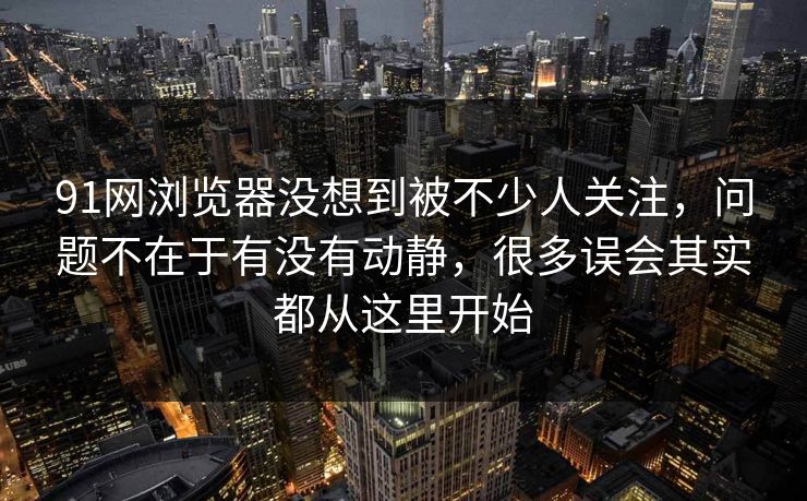 91网浏览器没想到被不少人关注，问题不在于有没有动静，很多误会其实都从这里开始