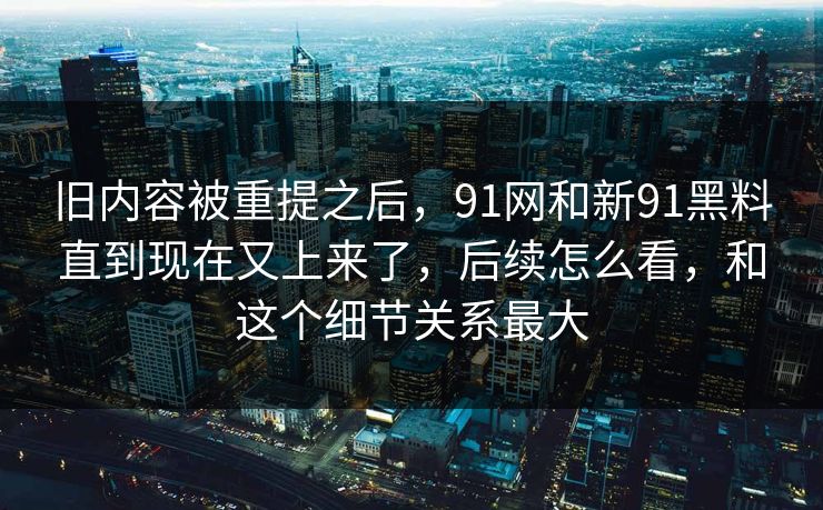 旧内容被重提之后，91网和新91黑料直到现在又上来了，后续怎么看，和这个细节关系最大