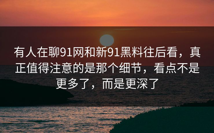 有人在聊91网和新91黑料往后看，真正值得注意的是那个细节，看点不是更多了，而是更深了