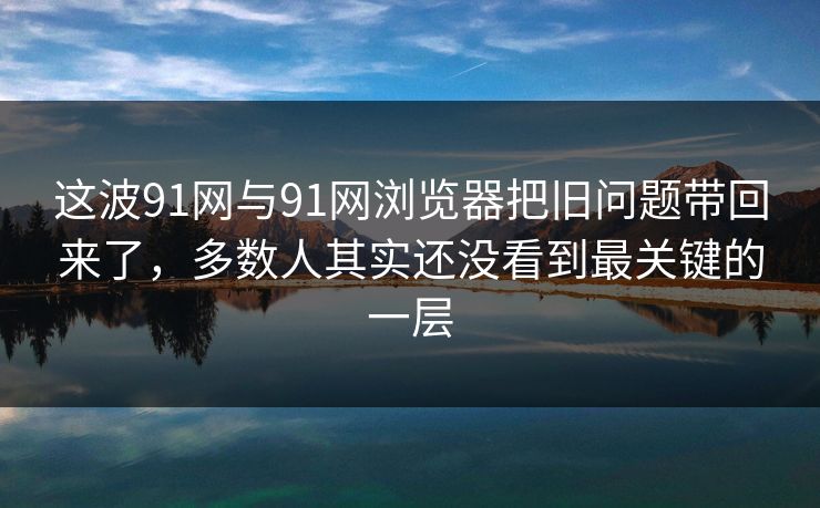 这波91网与91网浏览器把旧问题带回来了，多数人其实还没看到最关键的一层