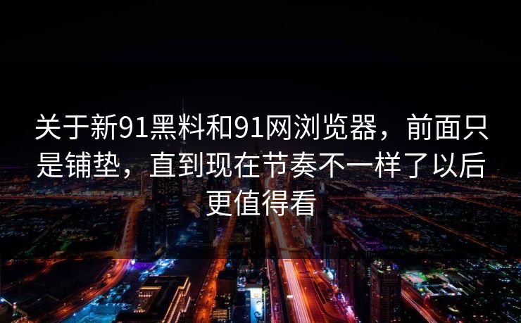 关于新91黑料和91网浏览器，前面只是铺垫，直到现在节奏不一样了以后更值得看