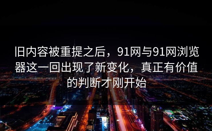 旧内容被重提之后，91网与91网浏览器这一回出现了新变化，真正有价值的判断才刚开始