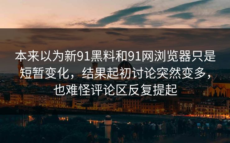 本来以为新91黑料和91网浏览器只是短暂变化，结果起初讨论突然变多，也难怪评论区反复提起