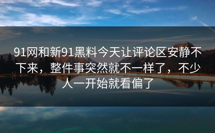 91网和新91黑料今天让评论区安静不下来，整件事突然就不一样了，不少人一开始就看偏了