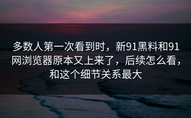 多数人第一次看到时，新91黑料和91网浏览器原本又上来了，后续怎么看，和这个细节关系最大