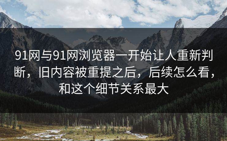91网与91网浏览器一开始让人重新判断，旧内容被重提之后，后续怎么看，和这个细节关系最大