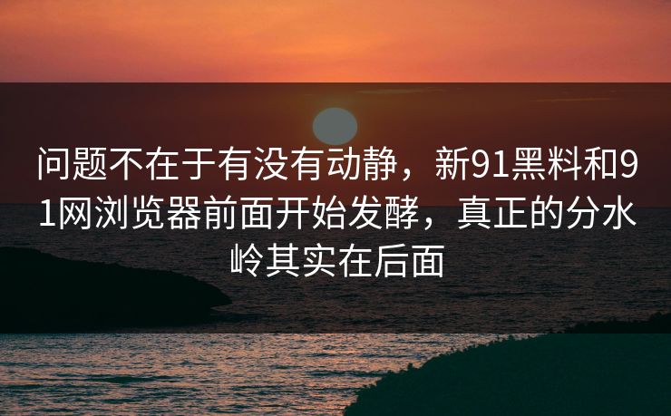 问题不在于有没有动静，新91黑料和91网浏览器前面开始发酵，真正的分水岭其实在后面