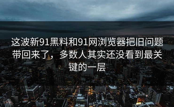 这波新91黑料和91网浏览器把旧问题带回来了，多数人其实还没看到最关键的一层