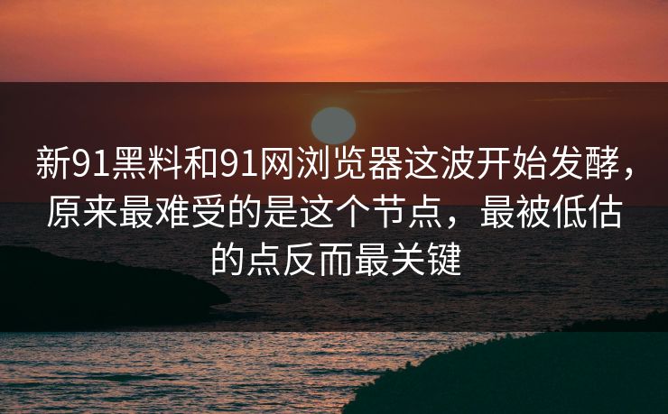 新91黑料和91网浏览器这波开始发酵，原来最难受的是这个节点，最被低估的点反而最关键