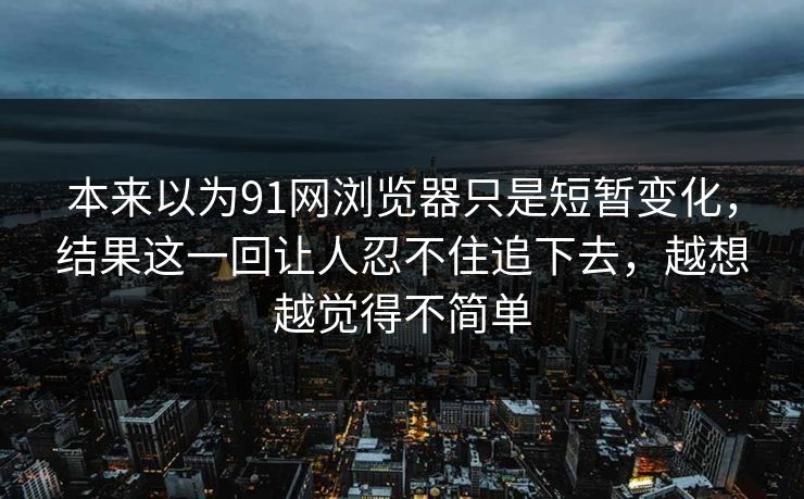 本来以为91网浏览器只是短暂变化，结果这一回让人忍不住追下去，越想越觉得不简单