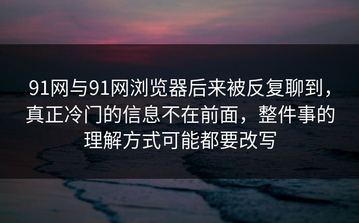 91网与91网浏览器后来被反复聊到，真正冷门的信息不在前面，整件事的理解方式可能都要改写