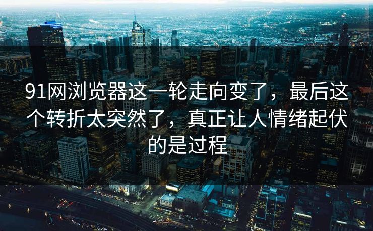 91网浏览器这一轮走向变了，最后这个转折太突然了，真正让人情绪起伏的是过程
