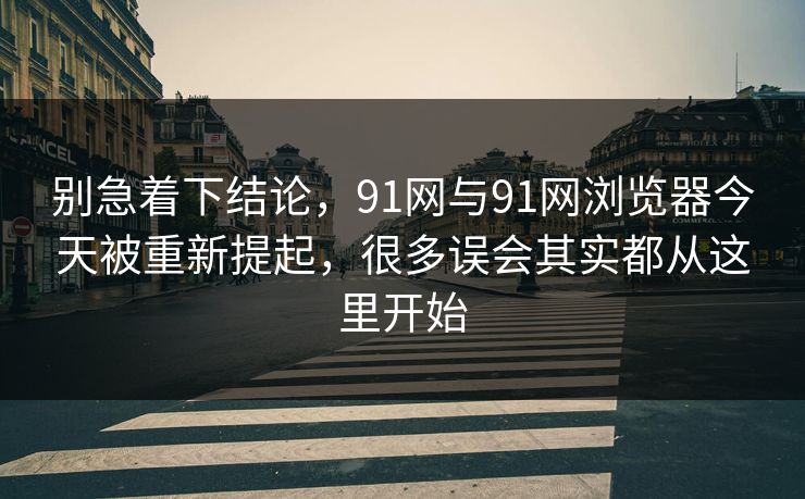 别急着下结论，91网与91网浏览器今天被重新提起，很多误会其实都从这里开始