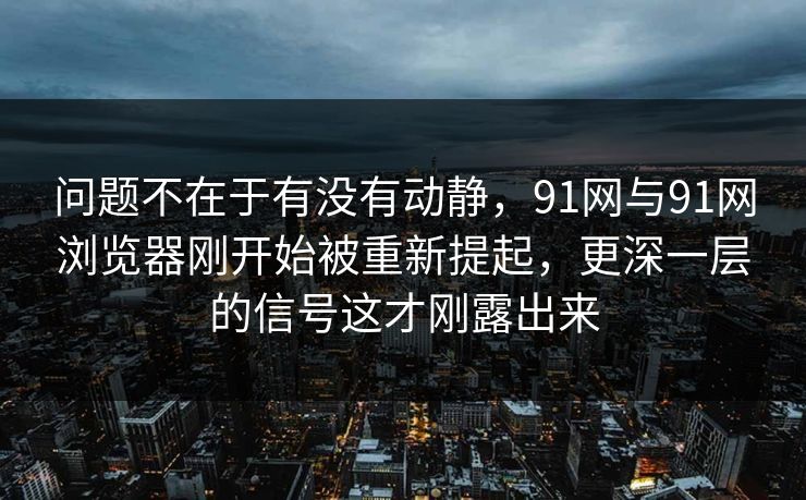 问题不在于有没有动静，91网与91网浏览器刚开始被重新提起，更深一层的信号这才刚露出来