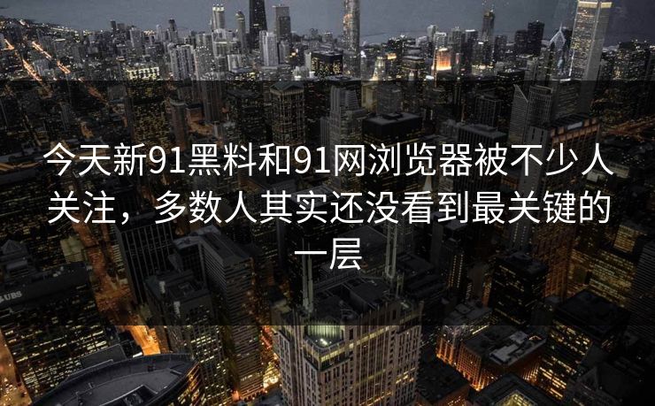 今天新91黑料和91网浏览器被不少人关注，多数人其实还没看到最关键的一层