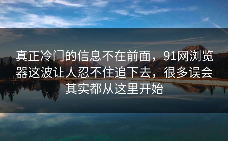 真正冷门的信息不在前面，91网浏览器这波让人忍不住追下去，很多误会其实都从这里开始