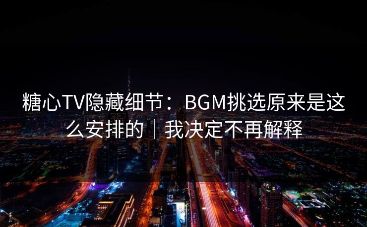糖心TV隐藏细节：BGM挑选原来是这么安排的｜我决定不再解释
