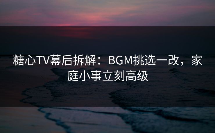 糖心TV幕后拆解：BGM挑选一改，家庭小事立刻高级
