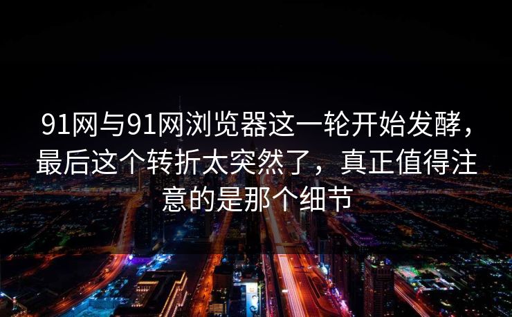91网与91网浏览器这一轮开始发酵，最后这个转折太突然了，真正值得注意的是那个细节